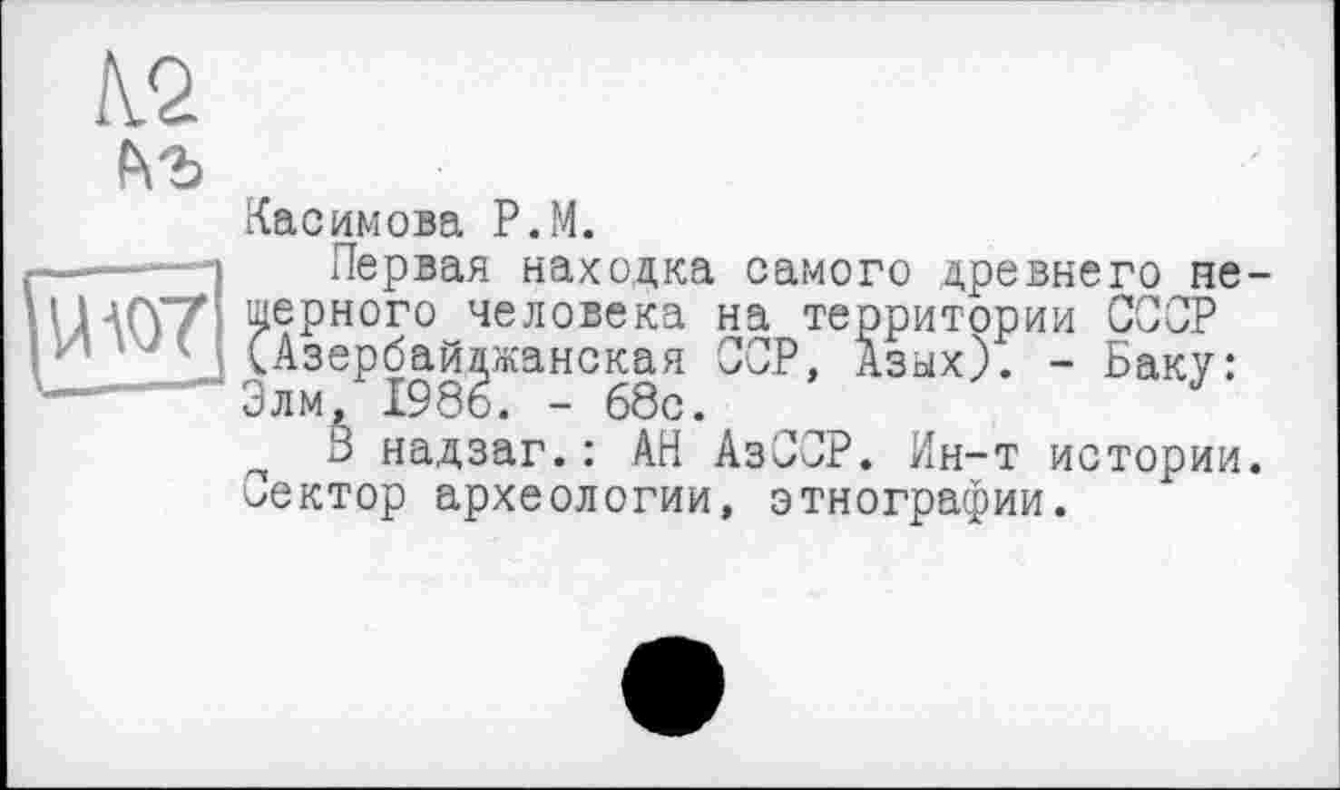 ﻿№
Касимова P.M.
Первая находка самого древнего пещерного человека на территории СССР (Азербайджанская ССР, Азых). - Баку: Элм, 1986. - 68с.
3 надзаг.: АН АзССР. Ин-т истории, лектор археологии, этнографии.